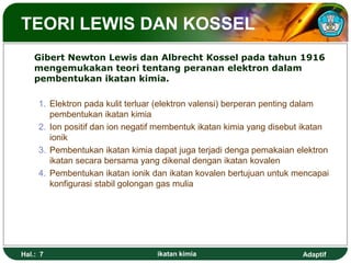Adaptif
TEORI LEWIS DAN KOSSEL
Gibert Newton Lewis dan Albrecht Kossel pada tahun 1916
mengemukakan teori tentang peranan elektron dalam
pembentukan ikatan kimia.
1. Elektron pada kulit terluar (elektron valensi) berperan penting dalam
pembentukan ikatan kimia
2. Ion positif dan ion negatif membentuk ikatan kimia yang disebut ikatan
ionik
3. Pembentukan ikatan kimia dapat juga terjadi denga pemakaian elektron
ikatan secara bersama yang dikenal dengan ikatan kovalen
4. Pembentukan ikatan ionik dan ikatan kovalen bertujuan untuk mencapai
konfigurasi stabil golongan gas mulia
Hal.: 7 ikatan kimia
 