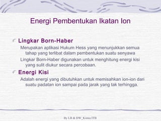 Energi Pembentukan Ikatan Ion 
Lingkar Born-Haber 
Merupakan aplikasi Hukum Hess yang menunjukkan semua 
tahap yang terlibat dalam pembentukan suatu senyawa 
Lingkar Born-Haber digunakan untuk menghitung energi kisi 
yang sulit diukur secara percobaan. 
Energi Kisi 
Adalah energi yang dibutuhkan untuk memisahkan ion-ion dari 
suatu padatan ion sampai pada jarak yang tak terhingga. 
By LB & DW_Kimia ITB 
 