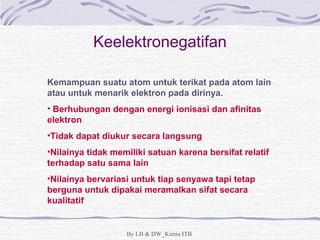 Keelektronegatifan 
Kemampuan suatu atom untuk terikat pada atom lain 
atau untuk menarik elektron pada dirinya. 
• Berhubungan dengan energi ionisasi dan afinitas 
elektron 
•Tidak dapat diukur secara langsung 
•Nilainya tidak memiliki satuan karena bersifat relatif 
terhadap satu sama lain 
•Nilainya bervariasi untuk tiap senyawa tapi tetap 
berguna untuk dipakai meramalkan sifat secara 
kualitatif 
By LB & DW_Kimia ITB 
 