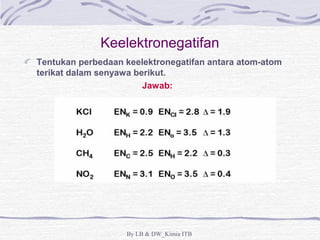 Keelektronegatifan 
Tentukan perbedaan keelektronegatifan antara atom-atom 
terikat dalam senyawa berikut. 
Jawab: 
By LB & DW_Kimia ITB 
 