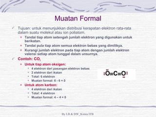 Muatan Formal 
Tujuan: untuk menunjukkan distribusi kerapatan elektron rata-rata 
dalam suatu molekul atau ion poliatom. 
Tandai tiap atom setengah jumlah elektron yang digunakan untuk 
berikatan. 
Tandai pula tiap atom semua elektron bebas yang dimilikya. 
Kurangi jumlah elektron pada tiap atom dengan jumlah elektron 
valensi setiap atom tunggal dalam unsurnya. 
By LB & DW_Kimia ITB 
Contoh: CO2 
Untuk tiap atom oksigen: 
4 elektron dari pasangan elektron bebas 
2 elektron dari ikatan 
Total: 6 elektron 
Muatan formal: 6 - 6 = 0 
Untuk atom karbon: 
4 elektron dari ikatan 
Total: 4 elektron 
Muatan formal: 4 – 4 = 0 
 