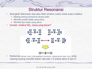 Struktur Resonansi 
Seringkali ditemukan dua atau lebih struktur Lewis untuk suatu molekul: 
Masing-masing memenuhi aturan oktet 
Memiliki jumlah ikatan yang sama 
Memiliki tipe ikatan yang sama. 
Contoh: molekul SO2, mana yang benar? 
Keduanya benar dan merupakan struktur resonansi dari SO2 yang 
masing-masing memiliki ikatan rata-rata 1,5 antara atom S dan O. 
By LB & DW_Kimia ITB 
 