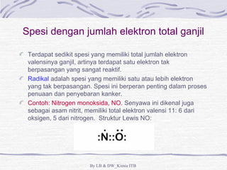 Spesi dengan jumlah elektron total ganjil 
Terdapat sedikit spesi yang memiliki total jumlah elektron 
valensinya ganjil, artinya terdapat satu elektron tak 
berpasangan yang sangat reaktif. 
Radikal adalah spesi yang memiliki satu atau lebih elektron 
yang tak berpasangan. Spesi ini berperan penting dalam proses 
penuaan dan penyebaran kanker. 
Contoh: Nitrogen monoksida, NO. Senyawa ini dikenal juga 
sebagai asam nitrit, memiliki total elektron valensi 11: 6 dari 
oksigen, 5 dari nitrogen. Struktur Lewis NO: 
By LB & DW_Kimia ITB 
 