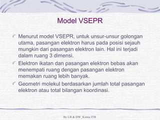 Model VSEPR 
Menurut model VSEPR, untuk unsur-unsur golongan 
utama, pasangan elektron harus pada posisi sejauh 
mungkin dari pasangan elektron lain. Hal ini terjadi 
dalam ruang 3 dimensi. 
Elektron ikatan dan pasangan elektron bebas akan 
menempati ruang dengan pasangan elektron 
memakan ruang lebih banyak. 
Geometri molekul berdasarkan jumlah total pasangan 
elektron atau total bilangan koordinasi. 
By LB & DW_Kimia ITB 
 