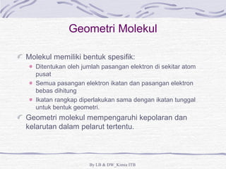 Geometri Molekul 
Molekul memiliki bentuk spesifik: 
Ditentukan oleh jumlah pasangan elektron di sekitar atom 
pusat 
Semua pasangan elektron ikatan dan pasangan elektron 
bebas dihitung 
Ikatan rangkap diperlakukan sama dengan ikatan tunggal 
untuk bentuk geometri. 
Geometri molekul mempengaruhi kepolaran dan 
kelarutan dalam pelarut tertentu. 
By LB & DW_Kimia ITB 
 