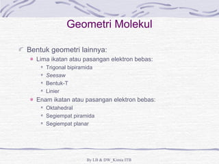 Geometri Molekul 
Bentuk geometri lainnya: 
Lima ikatan atau pasangan elektron bebas: 
Trigonal bipiramida 
Seesaw 
Bentuk-T 
Linier 
Enam ikatan atau pasangan elektron bebas: 
Oktahedral 
Segiempat piramida 
Segiempat planar 
By LB & DW_Kimia ITB 
 