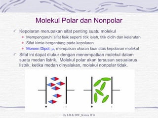 Molekul Polar dan Nonpolar 
Kepolaran merupakan sifat penting suatu molekul 
Mempengaruhi sifat fisik seperti titik leleh, titik didih dan kelarutan 
Sifat kimia bergantung pada kepolaran 
Momen Dipol, m, merupakan ukuran kuantitas kepolaran molekul 
Sifat ini dapat diukur dengan menempatkan molekul dalam 
suatu medan listrik. Molekul polar akan tersusun sesuaiarus 
listrik, ketika medan dinyalakan, molekul nonpolar tidak. 
By LB & DW_Kimia ITB 
 