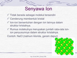 Senyawa Ion 
Tidak berada sebagai molekul tersendiri 
Cenderung membentuk kristal 
Ion-ion bersentuhan dengan ion lainnya dalam 
struktur kristalnya. 
Rumus molekulnya merupakan jumlah rata-rata ion-ion 
penyusunnya dalam struktur kristalnya. 
Contoh: NaCl (natrium klorida, garam dapur) 
By LB & DW_Kimia ITB 
 