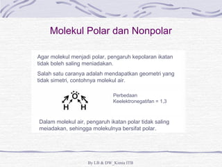 Molekul Polar dan Nonpolar 
Agar molekul menjadi polar, pengaruh kepolaran ikatan 
tidak boleh saling meniadakan. 
Salah satu caranya adalah mendapatkan geometri yang 
tidak simetri, contohnya molekul air. 
Perbedaan 
Keelektronegatifan = 1,3 
Dalam molekul air, pengaruh ikatan polar tidak saling 
meiadakan, sehingga molekulnya bersifat polar. 
By LB & DW_Kimia ITB 
 