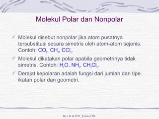 Molekul Polar dan Nonpolar 
Molekul disebut nonpolar jika atom pusatnya 
tersubstitusi secara simetris oleh atom-atom sejenis. 
Contoh: CO2, CH4, CCl4. 
Molekul dikatakan polar apabila geometrinya tidak 
simetris. Contoh: H2O, NH3, CH2Cl2. 
Derajat kepolaran adalah fungsi dari jumlah dan tipe 
ikatan polar dan geometri. 
By LB & DW_Kimia ITB 
 