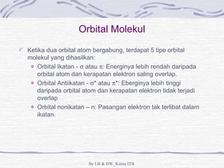 Orbital Molekul 
Ketika dua orbital atom bergabung, terdapat 5 tipe orbital 
molekul yang dihasilkan: 
Orbital Ikatan - s atau p: Energinya lebih rendah daripada 
orbital atom dan kerapatan elektron saling overlap. 
Orbital Antiikatan - s* atau p*: Eberginya lebih tinggi 
daripada orbital atom dan kerapatan elektron tidak terjadi 
overlap 
Orbital nonikatan – n: Pasangan elektron tak terlibat dalam 
ikatan. 
By LB & DW_Kimia ITB 
 