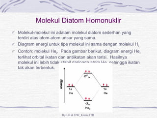 Molekul Diatom Homonuklir 
Molekul-molekul ini adalam molekul diatom sederhan yang 
terdiri atas atom-atom unsur yang sama. 
Diagram energi untuk tipe molekul ini sama dengan molekul H2 
Contoh: molekul He2. Pada gambar berikut, diagram energi He2 
terlihat orbital ikatan dan antiikatan akan terisi. Hasilnya 
molekul ini lebih tidak stabil daripada atom He, sehingga ikatan 
tak akan terbentuk. 
By LB & DW_Kimia ITB 
 