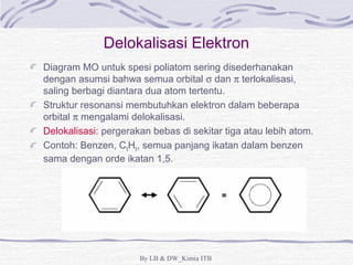 Delokalisasi Elektron 
Diagram MO untuk spesi poliatom sering disederhanakan 
dengan asumsi bahwa semua orbital s dan p terlokalisasi, 
saling berbagi diantara dua atom tertentu. 
Struktur resonansi membutuhkan elektron dalam beberapa 
orbital p mengalami delokalisasi. 
Delokalisasi: pergerakan bebas di sekitar tiga atau lebih atom. 
Contoh: Benzen, C6H6, semua panjang ikatan dalam benzen 
sama dengan orde ikatan 1,5. 
By LB & DW_Kimia ITB 
