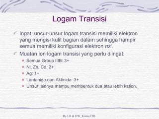 Logam Transisi 
Ingat, unsur-unsur logam transisi memiliki elektron 
yang mengisi kulit bagian dalam sehingga hampir 
semua memiliki konfigurasi elektron ns2. 
Muatan ion logam transisi yang perlu diingat: 
Semua Group IIIB: 3+ 
Ni, Zn, Cd: 2+ 
Ag: 1+ 
Lantanida dan Aktinida: 3+ 
Unsur lainnya mampu membentuk dua atau lebih kation. 
By LB & DW_Kimia ITB 
 