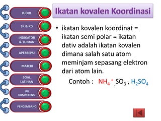 • ikatan kovalen koordinat =
ikatan semi polar = ikatan
dativ adalah ikatan kovalen
dimana salah satu atom
meminjam sepasang elektron
dari atom lain.
Contoh : NH4
+
,SO3 , H2SO4
 