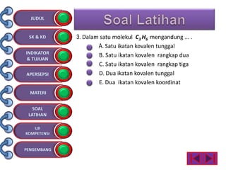 3. Dalam satu molekul C3 H6 mengandung ... .
A. Satu ikatan kovalen tunggal
B. Satu ikatan kovalen rangkap dua
C. Satu ikatan kovalen rangkap tiga
D. Dua ikatan kovalen tunggal
E. Dua ikatan kovalen koordinat
 