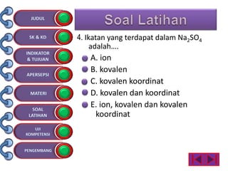 4. Ikatan yang terdapat dalam Na2SO4
adalah….
A. ion
B. kovalen
C. kovalen koordinat
D. kovalen dan koordinat
E. ion, kovalen dan kovalen
koordinat
 
