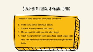 Sifat-sifat fisika senyawa ionik
Sifat-sifat fisika senyawa ionik pada umumnya:
1. Pada suhu kamar berwujud padat;
2. Struktur kristalnya keras tapi rapuh;
3. Mempunyai titik didih dan titik leleh tinggi;
4. Tidak menghantarkan listrik pada fase padat, tetapi pada
fase cair (lelehan) dan larutannya dapat menghantarkan
listrik.
 