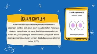 Ikatan kovalen
Ikatan kovalen terjadi karena pemakaian bersama
pasangan elektron oleh atom-atom yang berikatan. Pasangan
elektron yang dipakai bersama disebut pasangan elektron
ikatan (PEI) dan pasangan elektron valensi yang tidak terlibat
dalam pembentukan ikatan kovalen disebut pasangan elektron
bebas (PEB).
 