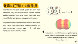 Ikatan kovalen non polar
Ikatan kovalen non polar terjadi apabila dua buah atom
atau unsur yang terikat dalam ikatan kovalen memiliki
keelektronegatifan yang sama besar, maka tidak akan
mengakibatkan pengutuban atau polarisasi muatan.
Senyawa kovalen nonpolar terbentuk antara atom-atom
unsur yang mempunyai beda keelektronegatifan nol
atau mempunyai momen dipol = 0 (nol) atau
mempunyai bentuk molekul simetri.
 