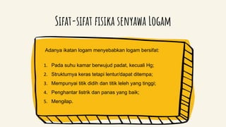 Sifat-sifat fisika senyawa Logam
Adanya ikatan logam menyebabkan logam bersifat:
1. Pada suhu kamar berwujud padat, kecuali Hg;
2. Strukturnya keras tetapi lentur/dapat ditempa;
3. Mempunyai titik didih dan titik leleh yang tinggi;
4. Penghantar listrik dan panas yang baik;
5. Mengilap.
 
