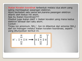  Ikatan Kovalen koordinat terbentuk melalui dua atom yang
saling membagikan pasangan elektron.
Atom berikatan satu sama lain,karena pasangan elektron
ditarik oleh kedua inti atom.
Apa itu Ikatan Koordinasi???
Disebut juga ikatan datif > ikatan kovalen yang mana kedua
elektron berasal dari satu atom.
Contoh :
Tinjau ion amonium, NH4
+. Ion ini dibentuk dari amonia (NH3)
dan ion hidrogen melalui ikatan kovalen koordinasi, seperti
yang ditunjukkan berikut ini.
 
