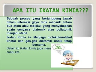 Sebuah proses yang bertanggung jawab
dalam interaksi gaya tarik menarik antara
dua atom atau molekul yang menyebabkan
suatu senyawa diatomik atau poliatomik
menjadi stabil.
Ikatan Kimia >> Menjaga molekul-molekul
kristal dan gas-gas diatomik untuk tetap
bersama.
Selain itu ikatan kimia juga menentukan struktur
suatu zat.
 