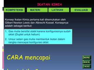 IKATAN KIMIA Konsep Ikatan Kimia pertama kali dikemukakan oleh Gilbert Newton Lewis dan Albrecht Kossel. Konsepnya adalah sebagai berikut: Gas mulia bersifat stabil karena konfigurasinya sudah oktet (Duplet untuk helium) Unsur selain gas mulia membentuk ikatan dalam rangka mencapai konfigurasi oktet KOMPETENSI MATERI LATIHAN EVALUASI CARA mencapai kestabilan? 