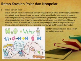 Ikatan Kovalen Polar dan Nonpolar 
1. Ikatan kovalen polar 
Ikatan kovalen polar adalah ikatan kovalen yang terbentuk ketika elektron sekutu di antara 
atom tidak benar-benar dipakai bersama. Hal ini terjadi ketika satu atom mempunyai 
elektronegativitas yang lebih tinggi daripada atom yang lainnya. Atom yang mempunyai 
elektronegativitas yang tinggi mempunyai tarikan elektron yang lebih kuat. Akibatnya 
elektron sekutu akan lebih dekat ke atom yang mempunyai elektronegativitas tinggi. 
Dengan kata lain, akan menjauhi atom yang mempunyai elektronegativitas rendah. 
Contoh senyawa kovalen polar adalah 
air, sulfida, ozon, dsb. 
 