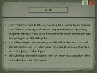 ALLOY 
 Alloy terbentuk apabila leburan dua atau lebih macam logam dicampur 
atau leburan suatu logam dicampur dengan unsur-unsur logam yang 
campuran tersebut tidak saling bereaksi serta masih menunjukan sifat 
sebagai logam setelah didinginkan. 
 Aloi dibagi menjadi dua macam yaitu aloi selitan dan aloi substitusi. 
 aloi selitan bila jari-jari atom unsur yang dipadukan sama atau lebih 
kecil dari jari-jari atom logam. 
 aloi substitusi terbentuk apabila jari-jari unsur yang dipadukan lebih 
besar dari jari-jari atom logam 
 