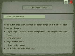FAKTA EKSPERIMEN 
1. TEORI AWAN ELEKTRON 
Teori lautan atau awan elektron ini dapat menjelaskan berbagai sifat 
fisika dari logam : 
 Logam dapat ditempa, dapat dibengkokkan, direntangkan dan tidak 
rapuh 
 Sifat Mengkilap 
 Daya hantar listrik 
 Daya hantar panas 
 Titik didih dan titik leleh tinggi 
 
