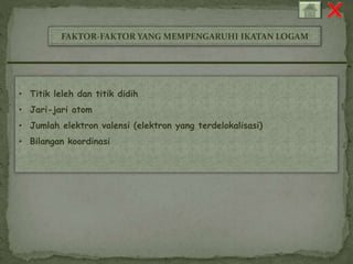 FAKTOR-FAKTOR YANG MEMPENGARUHI IKATAN LOGAM 
• Titik leleh dan titik didih 
• Jari-jari atom 
• Jumlah elektron valensi (elektron yang terdelokalisasi) 
• Bilangan koordinasi 
 