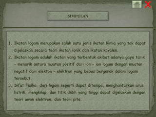 SIMPULAN 
1. Ikatan logam merupakan salah satu jenis ikatan kimia yang tak dapat 
dijelaskan secara teori ikatan ionik dan ikatan kovalen. 
2. Ikatan logam adalah ikatan yang terbentuk akibat adanya gaya tarik 
– menarik antara muatan positif dari ion – ion logam dengan muatan 
negatif dari elekton – elektron yang bebas bergerak dalam logam 
tersebut. 
3. Sifat Fisika dari logam seperti dapat ditempa, menghantarkan arus 
listrik, mengkilap, dan titik didih yang tinggi dapat dijelaskan dengan 
teori awan elektron, dan teori pita. 
 