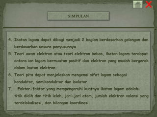 SIMPULAN 
4. Ikatan logam dapat dibagi menjadi 2 bagian berdasarkan golongan dan 
berdasarkan unsure penyusunnya 
5. Teori awan elektron atau teori elektron bebas, ikatan logam terdapat 
antara ion logam bermuatan positif dan elektron yang mudah bergerak 
dalam lautan elektron. 
6. Teori pita dapat menjelaskan mengenai sifat logam sebagai 
konduktor, semikonduktor dan isolator. 
7. Faktor-faktor yang mempengaruhi kuatnya ikatan logam adalah: 
titik didih dan titik leleh, jari-jari atom, jumlah elektron valensi yang 
terdelokalisasi, dan bilangan koordinasi. 
 