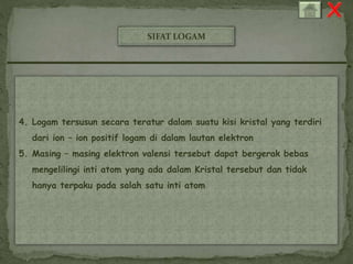 SIFAT LOGAM 
4. Logam tersusun secara teratur dalam suatu kisi kristal yang terdiri 
dari ion – ion positif logam di dalam lautan elektron 
5. Masing – masing elektron valensi tersebut dapat bergerak bebas 
mengelilingi inti atom yang ada dalam Kristal tersebut dan tidak 
hanya terpaku pada salah satu inti atom 
 