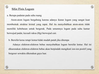 Sifat Fisis Logam
a. Berupa padatan pada suhu ruang
Atom-atom logam bergabung karena adanya ikatan logam yang sangat kuat
membentuk struktur kristal yang rapat. Hal itu menyebabkan atom-atom tidak
memiliki kebebasan untuk bergerak. Pada umumnya logam pada suhu kamar
berwujud padat, kecuali raksa (Hg) berwujud cair.
b. Bersifat keras tetapi lentur/tidak mudah patah jika ditempa
Adanya elektron-elektron bebas menyebabkan logam bersifat lentur. Hal ini
dikarenakan elektron-elektron bebas akan berpindah mengikuti ion-ion positif yang
bergeser sewaktu dikenakan gaya luar.
 