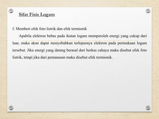 Sifat Fisis Logam
f. Memberi efek foto listrik dan efek termionik
Apabila elektron bebas pada ikatan logam memperoleh energi yang cukup dari
luar, maka akan dapat menyebabkan terlepasnya elektron pada permukaan logam
tersebut. Jika energi yang datang berasal dari berkas cahaya maka disebut efek foto
listrik, tetapi jika dari pemanasan maka disebut efek termionik.
 