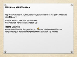 http://www.kalbe.co.id/files/cdk/files/10RadikalBebas102.pdf/10RadikalB
ebas102.html
TINJAUAN KEPUSTAKAAN
Radikal Bebas - Sifat dan Peran dalam
Menimbulkan Kerusakan/Kematian Sel
Retno Gitawati
Pusat Penelitian dan Pengembangan Farmasi, Badan Penelitian dan
Pengembangan Kesehatan Departemen Kesehatan RI, Jakarta
 