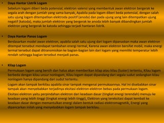 • Daya Hantar Listrik Logam
Sebelum logam diberi beda potensial, elektron valensi yang membentuk awan elektron bergerak ke
segala arah dengan jumlah yang sama banyak. Apabila pada logam diberi beda potensial, dengan salah
satu ujung logam ditempatkan elektroda positif (anoda) dan pada ujung yang lain ditempatkan ujung
negatif (katoda), maka jumlah elektron yang bergerak ke anoda lebih banyak dibandingkan jumlah
elektron yang bergerak ke katoda sehingga terjadi hantaran listrik.
• Daya Hantar Panas Logam
Berdasarkan model awan elektron, apabila salah satu ujung dari logam dipanaskan maka awan elektron
ditempat tersebut mendapat tambahan energi termal. Karena awan elektron bersifat mobil, maka energi
termal tersebut dapat ditransmisikan ke bagian-bagian lain dari logam yang memiliki temperatur lebih
rendah sehingga bagian tersebut menjadi panas.
• Kilap Logam
Permukaan logam yang bersih dan halus akan memberikan kilap atau kilau (luster) tertentu. Kilau logam
berbeda dengan kilau unsur nonlogam. Kilau logam dapat dipandang dari segala sudut sedangkan kilau
nonlogam hanya dipandang dari sudut tertentu.
Logam akan tampak berkilau apabila sinar tampak mengenai permukaannya. Hal ini disebabkan sinar
tampak akan menyebabkan terjadinya eksitasi elektron-elektron bebas pada permukaan logam.
Eksitasi elektron yaitu perpindahan elektron dari keadaan dasar (tingkat energi terendah) menuju ke
keadaan yang lebih tinggi (tingkat energi lebih tinggi). Elektron yang tereksitasi dapat kembali ke
keadaan dasar dengan memantulkan energi dalam bentuk radiasi elektromagnetik. Energi yang
dipancarkan inilah yang menyebabkan logam tampak berkilau.
 