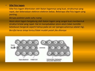 • Sifat fisis logam
Sifat fisis logam ditentukan oleh ikatan logamnya yang kuat, strukturnya yang
rapat, dan keberadaan elektron-elektron bebas. Beberapa sifat fisis logam yang
penting:
Berupa padatan pada suhu ruang
Atom-atom logam bergabung oleh ikatan logam yang sangat kuat membentuk
struktur kristal yang rapat. Hal ini menyebabkan atom-atom tidak memiliki
kebebasan bergerak seperti halnya pada zat cair (pengecualiannya adalah Hg).
Bersifat keras tetapi lentur/tidak mudah patah jika ditempa
 