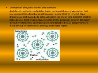 • Memberikan efek fotolistrik dan efek termionik
Apabila elektron bebas pada ikatan logam memperoleh energi yang cukup dari
luar, maka elektron tersebut dapat lepas dari logam. Elektron tersebut dapat
ditarik keluar oleh suatu beda potensial positif. Jika energi yang diperoleh elektron
bebas berasal dari berkas cahaya, maka fenomena pelepasan elektron dari logam
disebut efek fotolistrik. Sedangkan jika energi tersebut berasal dari pemanasan,
maka disebut efek termionik.Contoh gambar ikatan logam.
 
