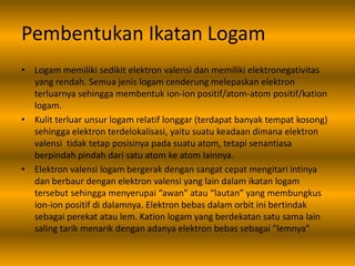 Pembentukan Ikatan Logam
• Logam memiliki sedikit elektron valensi dan memiliki elektronegativitas
yang rendah. Semua jenis logam cenderung melepaskan elektron
terluarnya sehingga membentuk ion-ion positif/atom-atom positif/kation
logam.
• Kulit terluar unsur logam relatif longgar (terdapat banyak tempat kosong)
sehingga elektron terdelokalisasi, yaitu suatu keadaan dimana elektron
valensi tidak tetap posisinya pada suatu atom, tetapi senantiasa
berpindah pindah dari satu atom ke atom lainnya.
• Elektron valensi logam bergerak dengan sangat cepat mengitari intinya
dan berbaur dengan elektron valensi yang lain dalam ikatan logam
tersebut sehingga menyerupai “awan” atau “lautan” yang membungkus
ion-ion positif di dalamnya. Elektron bebas dalam orbit ini bertindak
sebagai perekat atau lem. Kation logam yang berdekatan satu sama lain
saling tarik menarik dengan adanya elektron bebas sebagai ”lemnya”
 