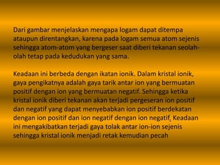 Dari gambar menjelaskan mengapa logam dapat ditempa
ataupun direntangkan, karena pada logam semua atom sejenis
sehingga atom-atom yang bergeser saat diberi tekanan seolah-
olah tetap pada kedudukan yang sama.
Keadaan ini berbeda dengan ikatan ionik. Dalam kristal ionik,
gaya pengikatnya adalah gaya tarik antar ion yang bermuatan
positif dengan ion yang bermuatan negatif. Sehingga ketika
kristal ionik diberi tekanan akan terjadi pergeseran ion positif
dan negatif yang dapat menyebabkan ion positif berdekatan
dengan ion positif dan ion negatif dengan ion negatif. Keadaan
ini mengakibatkan terjadi gaya tolak antar ion-ion sejenis
sehingga kristal ionik menjadi retak kemudian pecah
 