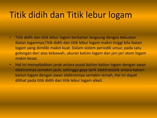 Titik didih dan Titik lebur logam
• Titik didih dan titik lebur logam berkaitan langsung dengan kekuatan
ikatan logamnya.Titik didih dan titik lebur logam makin tinggi bila ikatan
logam yang dimiliki makin kuat. Dalam sistem periodik unsur, pada satu
golongan dari atas kebawah, ukuran kation logam dan jari-jari atom logam
makin besar.
• Hal ini menyebabkan jarak antara pusat kation-kation logam dengan awan
elektronnya semakin jauh, sehingga gaya tarik elektrostatik antara kation-
kation logam dengan awan elektronnya semakin lemah. Hal ini dapat
dilihat pada titik didih dan titik lebur logam alkali.
 