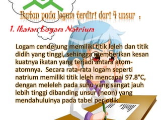 1. Ikatan Logam Natrium
Logam cenderung memiliki titik leleh dan titik
didih yang tinggi, sehingga memberikan kesan
kuatnya ikatan yang terjadi antara atomatomnya. Secara rata-rata logam seperti
natrium memiliki titik leleh mencapai 97.8°C,
dengan meleleh pada suhu yang sangat jauh
lebih tinggi dibanding unsur (neon) yang
mendahuluinya pada tabel periodik.

 
