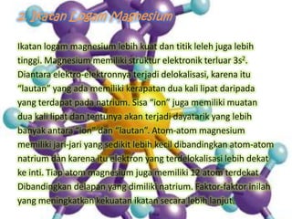 2. Ikatan Logam Magnesium
Ikatan logam magnesium lebih kuat dan titik leleh juga lebih
tinggi. Magnesium memiliki struktur elektronik terluar 3s2.
Diantara elektro-elektronnya terjadi delokalisasi, karena itu
“lautan” yang ada memiliki kerapatan dua kali lipat daripada
yang terdapat pada natrium. Sisa “ion” juga memiliki muatan
dua kali lipat dan tentunya akan terjadi dayatarik yang lebih
banyak antara “ion” dan “lautan”. Atom-atom magnesium
memiliki jari-jari yang sedikit lebih kecil dibandingkan atom-atom
natrium dan karena itu elektron yang terdelokalisasi lebih dekat
ke inti. Tiap atom magnesium juga memiliki 12 atom terdekat
Dibandingkan delapan yang dimiliki natrium. Faktor-faktor inilah
yang meningkatkan kekuatan ikatan secara lebih lanjut.

 