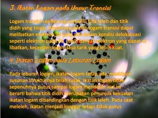 3. Ikatan Logam pada Unsur Transisi
Logam transisi cenderung memiliki titik leleh dan titik
didih yang tinggi. Alasannya adalah logam transisi dapat
melibatkan elektron 3d yang ada dalam kondisi delokalisasi
seperti elektron pada 4s. Lebih banyak elektron yang dapat di
libatkan, kecenderungan daya tarik yang lebih kuat.

4. Ikatan Logam pada Leburan Logam
Pada leburan logam, ikatan logam tetap ada, meskipun
susunan strukturnya telah rusak. Ikatan logam tidak
sepenuhnya putus sampai logam mendidih. Hal ini
berarti bahwa titik didih merupakan penunjuk kekuatan
ikatan logam dibandingkan dengan titik leleh. Pada saat
meleleh, ikatan menjadi longgar tetapi tidak putus

 