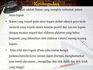 Kesimpulan 
• Ikatan logam adalah Ikatan yang mungkin terbentuk antara 
atom logam 
• ikatan yang terjadi pada atom logam akibat adanya gaya tarik-menarik 
yang terjadi antara muatan positif dari ion-ion logam 
dengan muatan negatif dari elektron-elektron yang bebas 
bergerak yang dihasilkan oleh elektron valensi masing-masing 
logam. 
• Sifat-sifat dari logam (Pada suhu kamar berupa 
padatan,bersifat keras namun dapat ditempa, menghantarkan 
arus listrik dan panas , mengkilap, dan titik didih dan titik leleh 
yang tinggi) 
 