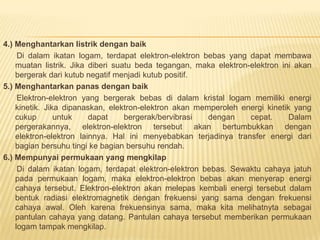 4.) Menghantarkan listrik dengan baik
Di dalam ikatan logam, terdapat elektron-elektron bebas yang dapat membawa
muatan listrik. Jika diberi suatu beda tegangan, maka elektron-elektron ini akan
bergerak dari kutub negatif menjadi kutub positif.
5.) Menghantarkan panas dengan baik
Elektron-elektron yang bergerak bebas di dalam kristal logam memiliki energi
kinetik. Jika dipanaskan, elektron-elektron akan memperoleh energi kinetik yang
cukup untuk dapat bergerak/bervibrasi dengan cepat. Dalam
pergerakannya, elektron-elektron tersebut akan bertumbukkan dengan
elektron-elektron lainnya. Hal ini menyebabkan terjadinya transfer energi dari
bagian bersuhu tingi ke bagian bersuhu rendah.
6.) Mempunyai permukaan yang mengkilap
Di dalam ikatan logam, terdapat elektron-elektron bebas. Sewaktu cahaya jatuh
pada permukaan logam, maka elektron-elektron bebas akan menyerap energi
cahaya tersebut. Elektron-elektron akan melepas kembali energi tersebut dalam
bentuk radiasi elektromagnetik dengan frekuensi yang sama dengan frekuensi
cahaya awal. Oleh karena frekuensinya sama, maka kita melihatnyta sebagai
pantulan cahaya yang datang. Pantulan cahaya tersebut memberikan permukaan
logam tampak mengkilap.
 