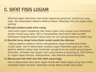 C. SIFAT FISIS LOGAM
Sifat fisis logam ditentukan oleh ikatan logamnya yang kuat, strukturnya yang
rapat, dan keberadaan elektron-elektron bebas. Beberapa sifat fisis logam yang
penting:
1.) Berupa padatan pada suhu ruang
Atom-atom logam bergabung oleh ikatan logam yang sangat kuat membentuk
struktur kristal yang rapat. Hal ini menyebabkan atom-atom tidak memiliki
kebebasan bergerak seperti halnya pada zat cair (pengecualiannya adalah Hg).
2.) Bersifat keras tetapi lentur/tidak mudah patah jika ditempa
Adanya elektron-elektron bebas menyebabkan logam bersifat lentur/tidak
mudah patah. Hal ini dikarenakan sewaktu logam dikenakan gaya luar, maka
elektron-elektron bebas akan berpindah mengikuti ion-ion positif yang bergeser.
Kemudian, berikatan lagi dengan atom yang berada di sampingnya. Oleh karena
itu, logam dapat ditempa, dibengkokkan, atau dibentuk sesuai keinginan.
3.) Mempunyai titik leleh dan titik didih yang tinggi
Hal ini dikarenakan atom-atom logam terikat oleh ikatan logam yang kuat. Untuk
mengatasi ikatan tersebut, diperlukan energi dalam jumlah yang besar.
 